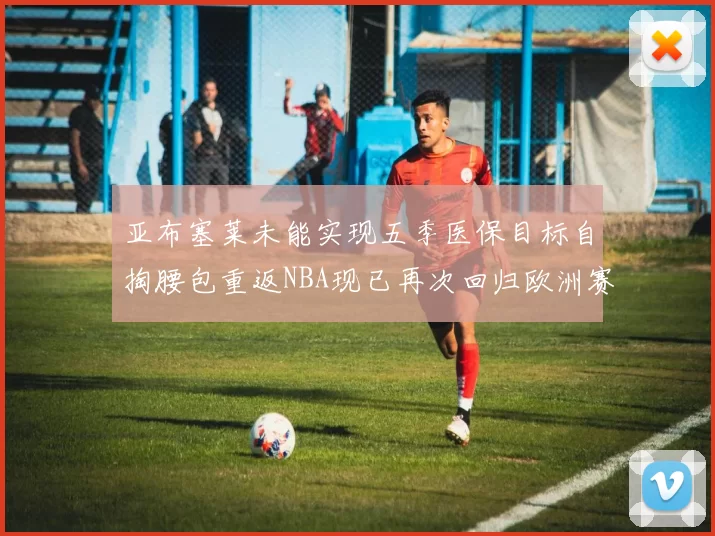 亚布塞莱未能实现五季医保目标自掏腰包重返NBA现已再次回归欧洲赛场