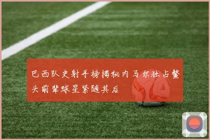 巴西队史射手榜揭秘内马尔独占鳌头前辈球星紧随其后
