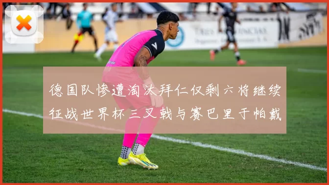 德国队惨遭淘汰拜仁仅剩六将继续征战世界杯三叉戟与赛巴里于帕戴维斯携手出战
